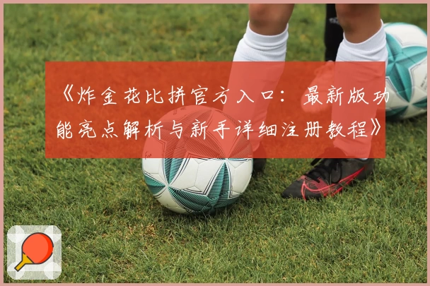 《炸金花比拼官方入口：最新版功能亮点解析与新手详细注册教程》