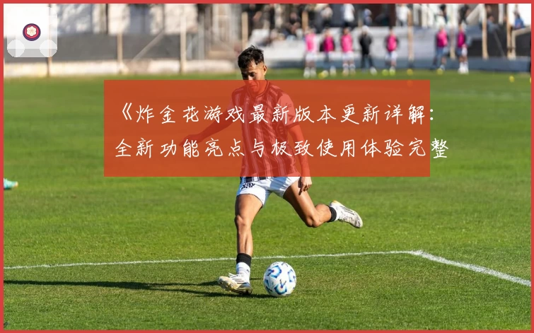 《炸金花游戏最新版本更新详解:全新功能亮点与极致使用体验完整解析》