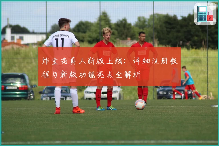炸金花真人新版上线：详细注册教程与新版功能亮点全解析