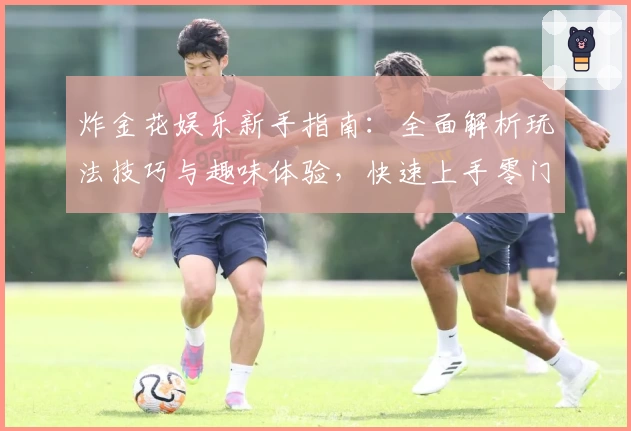 炸金花娱乐新手指南：全面解析玩法技巧与趣味体验，快速上手零门槛！