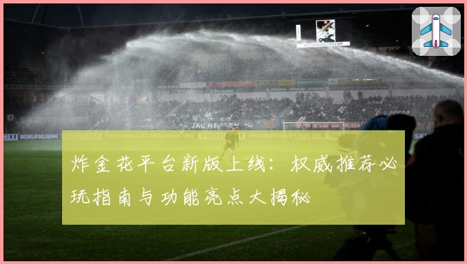 炸金花平台新版上线：权威推荐必玩指南与功能亮点大揭秘